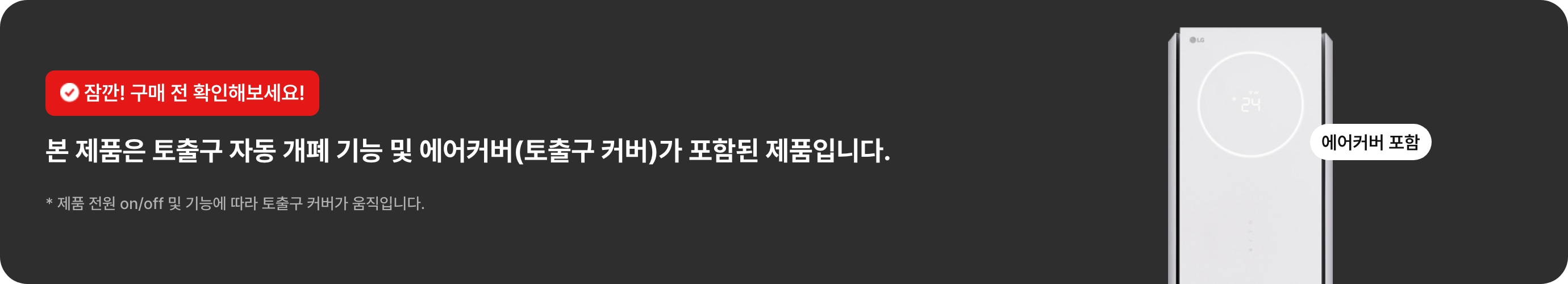잠깐! 구매 전 확인해보세요! 본 제품은 토출구 자동 개폐 기능 및 에어커버(토출구 커버)가 포함된 제품입니다. * 제품 전원 on/off 및 기능에 따라 노출구 커버가 움직입니다.